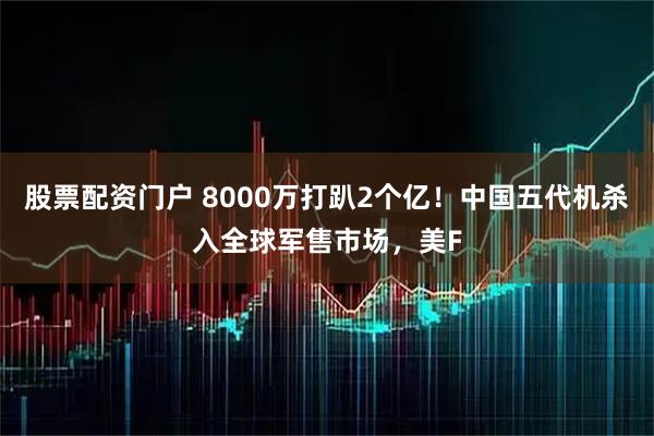 股票配资门户 8000万打趴2个亿！中国五代机杀入全球军售市场，美F