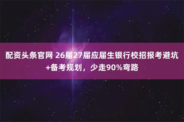 配资头条官网 26届27届应届生银行校招报考避坑+备考规划，少走90%弯路
