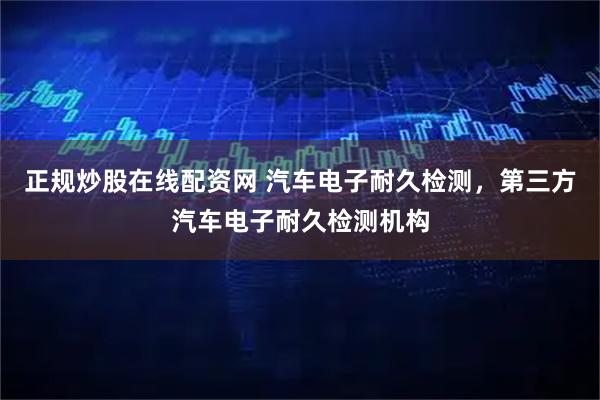 正规炒股在线配资网 汽车电子耐久检测，第三方汽车电子耐久检测机构