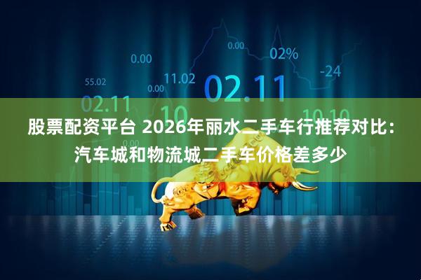 股票配资平台 2026年丽水二手车行推荐对比：汽车城和物流城二手车价格差多少