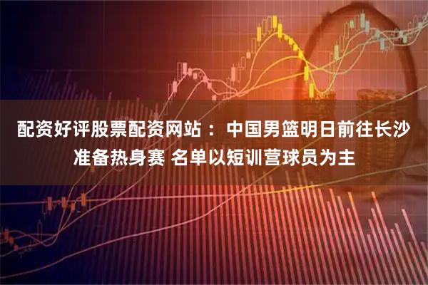 配资好评股票配资网站 ：中国男篮明日前往长沙准备热身赛 名单以短训营球员为主