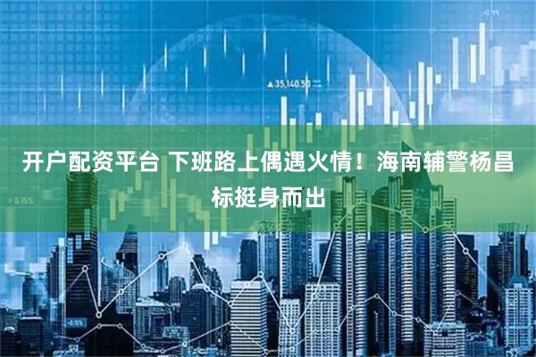 开户配资平台 下班路上偶遇火情！海南辅警杨昌标挺身而出