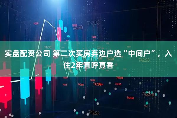 实盘配资公司 第二次买房弃边户选“中间户”，入住2年直呼真香