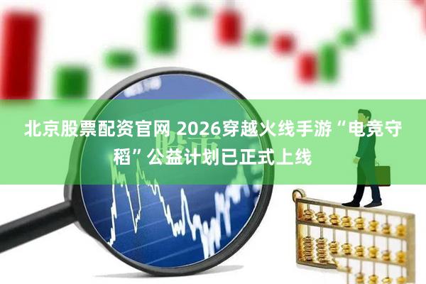 北京股票配资官网 2026穿越火线手游“电竞守稻”公益计划已正式上线
