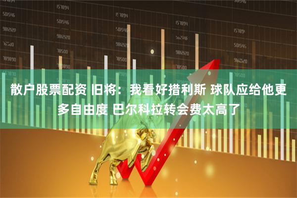 散户股票配资 旧将：我看好措利斯 球队应给他更多自由度 巴尔科拉转会费太高了