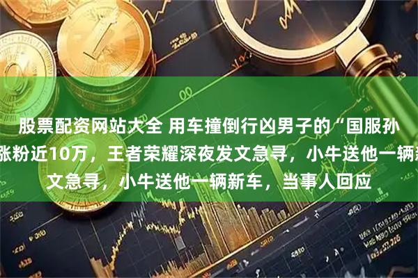 股票配资网站大全 用车撞倒行凶男子的“国服孙策”外卖小哥1天涨粉近10万，王者荣耀深夜发文急寻，小牛送他一辆新车，当事人回应