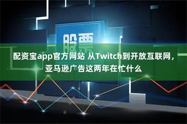 配资宝app官方网站 从Twitch到开放互联网，亚马逊广告这两年在忙什么