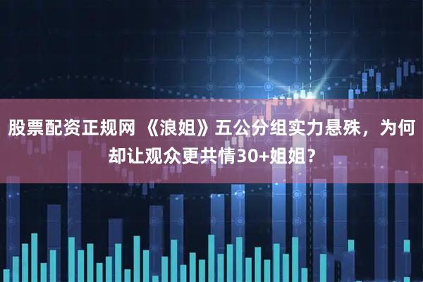股票配资正规网 《浪姐》五公分组实力悬殊，为何却让观众更共情30+姐姐？