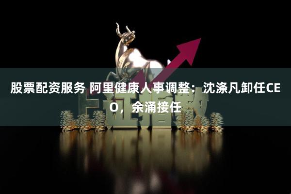 股票配资服务 阿里健康人事调整：沈涤凡卸任CEO，余涌接任
