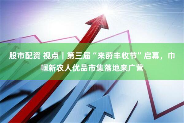 股市配资 视点｜第三届“来莳丰收节”启幕，巾帼新农人优品市集落地来广营
