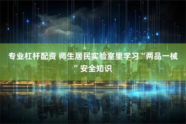 专业杠杆配资 师生居民实验室里学习“两品一械”安全知识