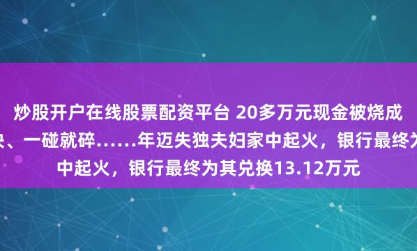 炒股开户在线股票配资平台 20多万元现金被烧成“黑炭”，粘连结块、一碰就碎……年迈失独夫妇家中起火，银行最终为其兑换13.12万元