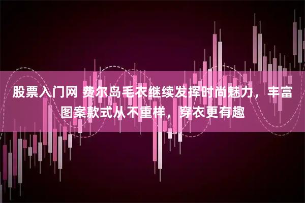 股票入门网 费尔岛毛衣继续发挥时尚魅力，丰富图案款式从不重样，穿衣更有趣